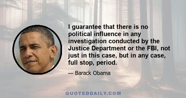 I guarantee that there is no political influence in any investigation conducted by the Justice Department or the FBI, not just in this case, but in any case, full stop, period.