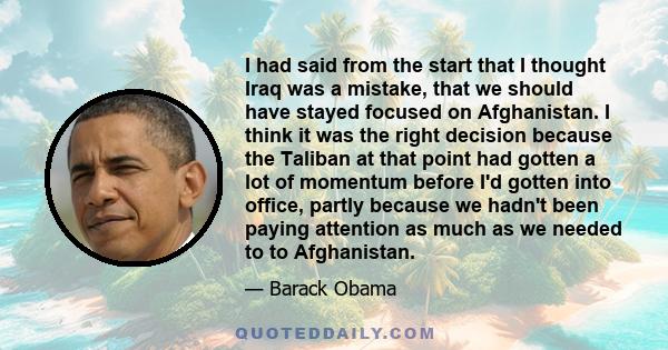 I had said from the start that I thought Iraq was a mistake, that we should have stayed focused on Afghanistan. I think it was the right decision because the Taliban at that point had gotten a lot of momentum before I'd 