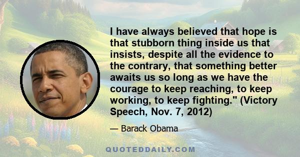 I have always believed that hope is that stubborn thing inside us that insists, despite all the evidence to the contrary, that something better awaits us so long as we have the courage to keep reaching, to keep working, 