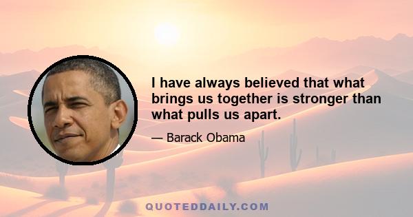 I have always believed that what brings us together is stronger than what pulls us apart.