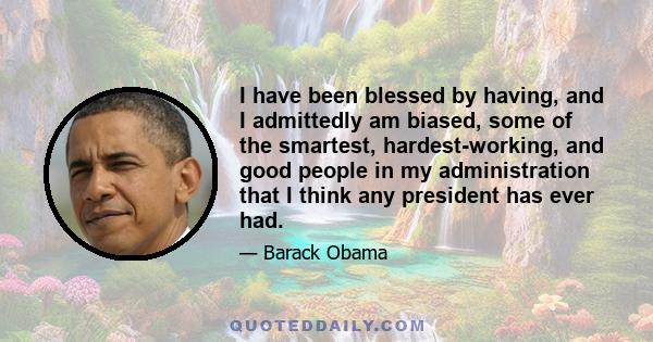 I have been blessed by having, and I admittedly am biased, some of the smartest, hardest-working, and good people in my administration that I think any president has ever had.