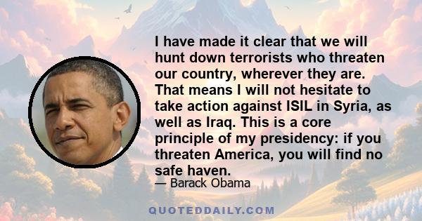 I have made it clear that we will hunt down terrorists who threaten our country, wherever they are. That means I will not hesitate to take action against ISIL in Syria, as well as Iraq. This is a core principle of my