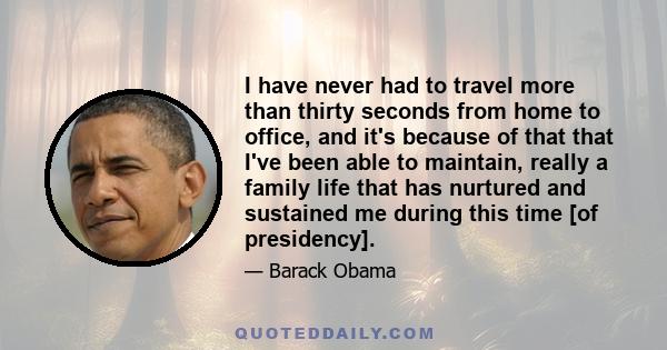 I have never had to travel more than thirty seconds from home to office, and it's because of that that I've been able to maintain, really a family life that has nurtured and sustained me during this time [of presidency].