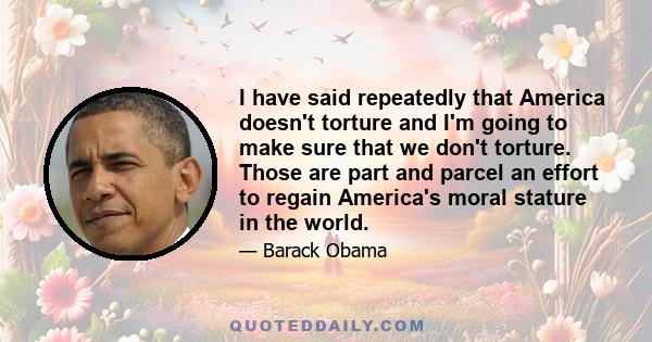 I have said repeatedly that America doesn't torture and I'm going to make sure that we don't torture. Those are part and parcel an effort to regain America's moral stature in the world.