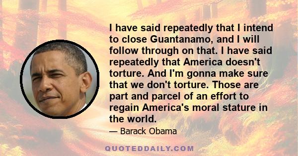 I have said repeatedly that I intend to close Guantanamo, and I will follow through on that. I have said repeatedly that America doesn't torture. And I'm gonna make sure that we don't torture. Those are part and parcel