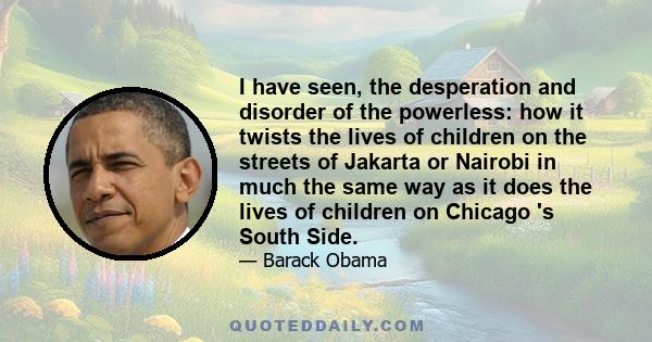 I have seen, the desperation and disorder of the powerless: how it twists the lives of children on the streets of Jakarta or Nairobi in much the same way as it does the lives of children on Chicago 's South Side.