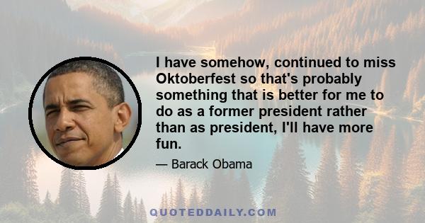 I have somehow, continued to miss Oktoberfest so that's probably something that is better for me to do as a former president rather than as president, I'll have more fun.