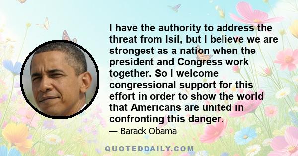 I have the authority to address the threat from Isil, but I believe we are strongest as a nation when the president and Congress work together. So I welcome congressional support for this effort in order to show the