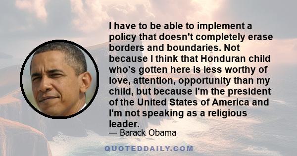 I have to be able to implement a policy that doesn't completely erase borders and boundaries. Not because I think that Honduran child who's gotten here is less worthy of love, attention, opportunity than my child, but