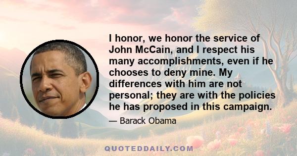 I honor, we honor the service of John McCain, and I respect his many accomplishments, even if he chooses to deny mine. My differences with him are not personal; they are with the policies he has proposed in this