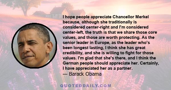 I hope people appreciate Chancellor Merkel because, although she traditionally is considered center-right and I'm considered center-left, the truth is that we share those core values, and those are worth protecting. As