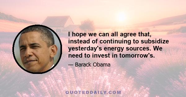 I hope we can all agree that, instead of continuing to subsidize yesterday's energy sources. We need to invest in tomorrow's.