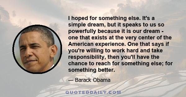 I hoped for something else. It's a simple dream, but it speaks to us so powerfully because it is our dream - one that exists at the very center of the American experience. One that says if you're willing to work hard