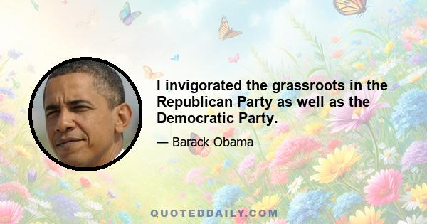 I invigorated the grassroots in the Republican Party as well as the Democratic Party.