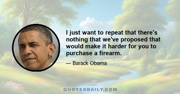 I just want to repeat that there's nothing that we've proposed that would make it harder for you to purchase a firearm.