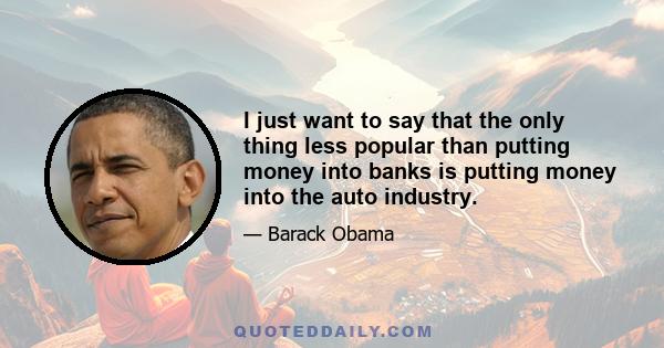 I just want to say that the only thing less popular than putting money into banks is putting money into the auto industry.