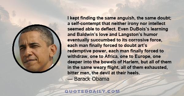 I kept finding the same anguish, the same doubt; a self-contempt that neither irony nor intellect seemed able to deflect. Even DuBois’s learning and Baldwin’s love and Langston’s humor eventually succumbed to its