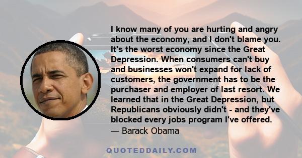 I know many of you are hurting and angry about the economy, and I don't blame you. It's the worst economy since the Great Depression. When consumers can't buy and businesses won't expand for lack of customers, the