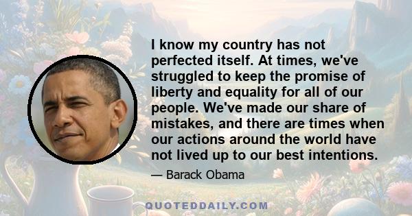 I know my country has not perfected itself. At times, we've struggled to keep the promise of liberty and equality for all of our people. We've made our share of mistakes, and there are times when our actions around the