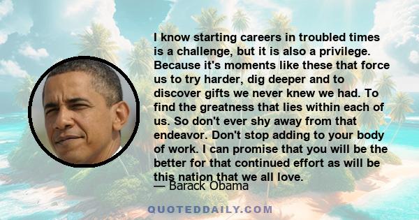 I know starting careers in troubled times is a challenge, but it is also a privilege. Because it's moments like these that force us to try harder, dig deeper and to discover gifts we never knew we had. To find the