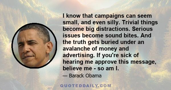 I know that campaigns can seem small, and even silly. Trivial things become big distractions. Serious issues become sound bites. And the truth gets buried under an avalanche of money and advertising. If you're sick of