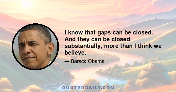 I know that gaps can be closed. And they can be closed substantially, more than I think we believe.