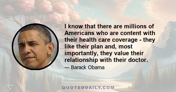 I know that there are millions of Americans who are content with their health care coverage - they like their plan and, most importantly, they value their relationship with their doctor.