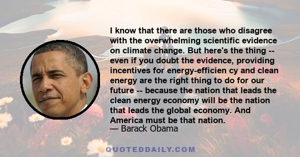 I know that there are those who disagree with the overwhelming scientific evidence on climate change. But here's the thing -- even if you doubt the evidence, providing incentives for energy-efficien cy and clean energy