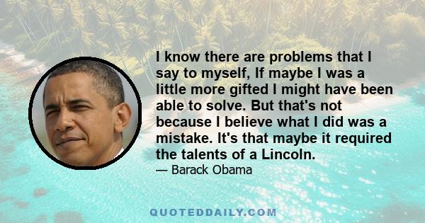 I know there are problems that I say to myself, If maybe I was a little more gifted I might have been able to solve. But that's not because I believe what I did was a mistake. It's that maybe it required the talents of