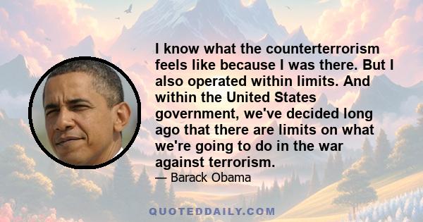 I know what the counterterrorism feels like because I was there. But I also operated within limits. And within the United States government, we've decided long ago that there are limits on what we're going to do in the