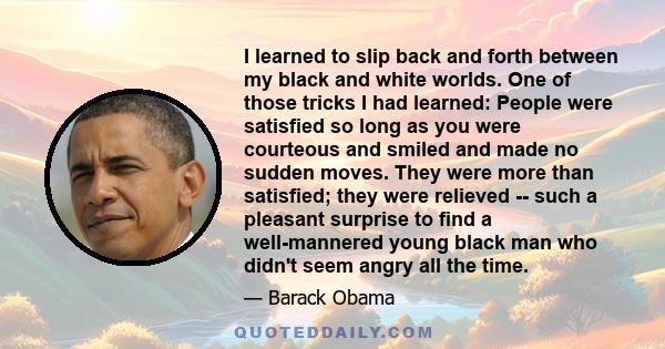 I learned to slip back and forth between my black and white worlds. One of those tricks I had learned: People were satisfied so long as you were courteous and smiled and made no sudden moves. They were more than