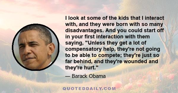 I look at some of the kids that I interact with, and they were born with so many disadvantages. And you could start off in your first interaction with them saying, Unless they get a lot of compensatory help, they're not 