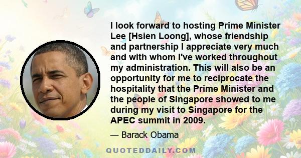 I look forward to hosting Prime Minister Lee [Hsien Loong], whose friendship and partnership I appreciate very much and with whom I've worked throughout my administration. This will also be an opportunity for me to