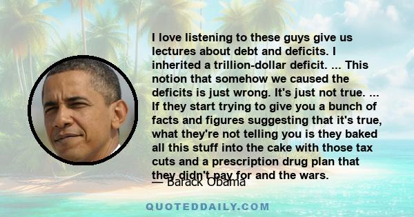 I love listening to these guys give us lectures about debt and deficits. I inherited a trillion-dollar deficit. ... This notion that somehow we caused the deficits is just wrong. It's just not true. ... If they start