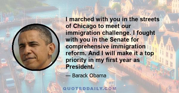 I marched with you in the streets of Chicago to meet our immigration challenge. I fought with you in the Senate for comprehensive immigration reform. And I will make it a top priority in my first year as President.