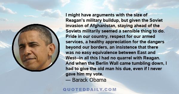 I might have arguments with the size of Reagan's military buildup, but given the Soviet invasion of Afghanistan, staying ahead of the Soviets militarily seemed a sensible thing to do. Pride in our country, respect for