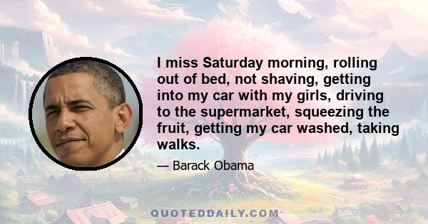 I miss Saturday morning, rolling out of bed, not shaving, getting into my car with my girls, driving to the supermarket, squeezing the fruit, getting my car washed, taking walks.