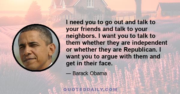 I need you to go out and talk to your friends and talk to your neighbors. I want you to talk to them whether they are independent or whether they are Republican. I want you to argue with them and get in their face.