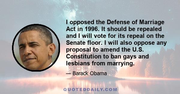 I opposed the Defense of Marriage Act in 1996. It should be repealed and I will vote for its repeal on the Senate floor. I will also oppose any proposal to amend the U.S. Constitution to ban gays and lesbians from