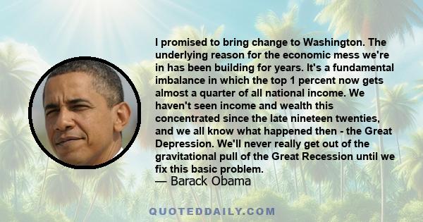 I promised to bring change to Washington. The underlying reason for the economic mess we're in has been building for years. It's a fundamental imbalance in which the top 1 percent now gets almost a quarter of all