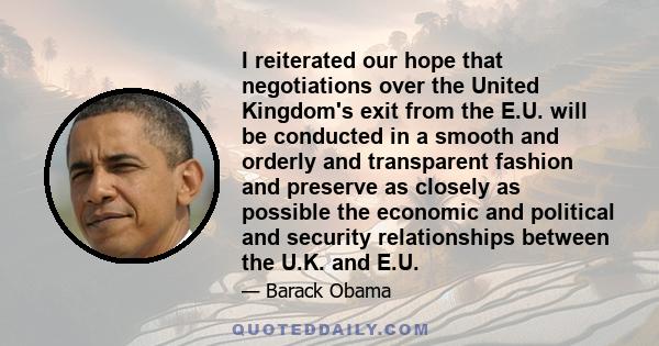 I reiterated our hope that negotiations over the United Kingdom's exit from the E.U. will be conducted in a smooth and orderly and transparent fashion and preserve as closely as possible the economic and political and