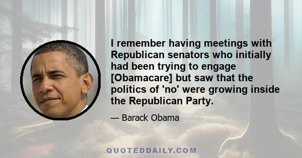 I remember having meetings with Republican senators who initially had been trying to engage [Obamacare] but saw that the politics of 'no' were growing inside the Republican Party.