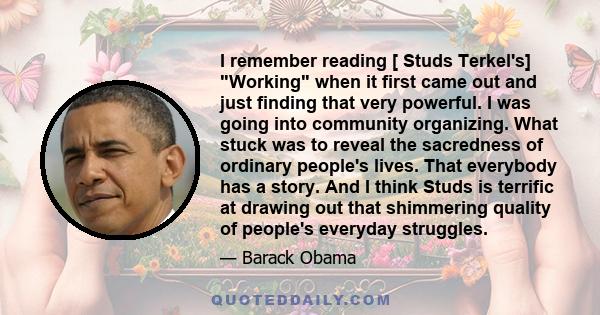 I remember reading [ Studs Terkel's] Working when it first came out and just finding that very powerful. I was going into community organizing. What stuck was to reveal the sacredness of ordinary people's lives. That