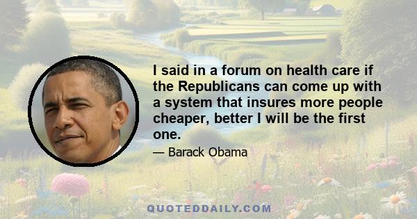 I said in a forum on health care if the Republicans can come up with a system that insures more people cheaper, better I will be the first one.