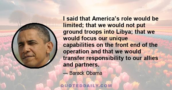 I said that America’s role would be limited; that we would not put ground troops into Libya; that we would focus our unique capabilities on the front end of the operation and that we would transfer responsibility to our 