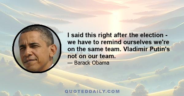 I said this right after the election - we have to remind ourselves we're on the same team. Vladimir Putin's not on our team.