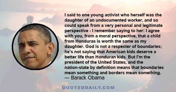 I said to one young activist who herself was the daughter of an undocumented worker, and so could speak from a very personal and legitimate perspective - I remember saying to her: I agree with you, from a moral