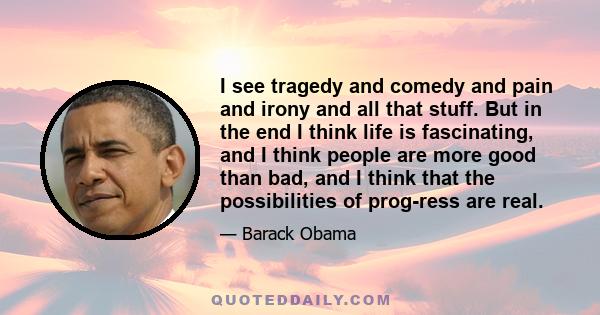 I see tragedy and comedy and pain and irony and all that stuff. But in the end I think life is fascinating, and I think people are more good than bad, and I think that the possibilities of prog­ress are real.