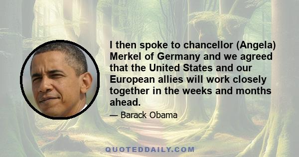 I then spoke to chancellor (Angela) Merkel of Germany and we agreed that the United States and our European allies will work closely together in the weeks and months ahead.