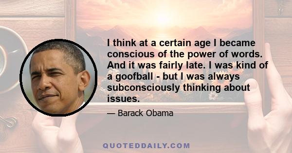 I think at a certain age I became conscious of the power of words. And it was fairly late. I was kind of a goofball - but I was always subconsciously thinking about issues.